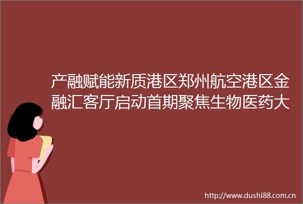 产融赋能新质港区郑州航空港区金融汇客厅启动首期聚焦生物医药大健康