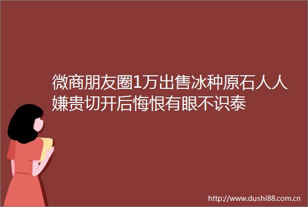 微商朋友圈1万冰种原石人人嫌贵切开后悔恨有眼不识泰