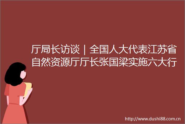 厅局长访谈｜全国人大代表江苏省自然资源厅厅长张国梁实施六大行动全力护航高质量发展