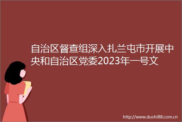 自治区督查组深入扎兰屯市开展中央和自治区党委2023年一号文件贯彻落实情况专项督查