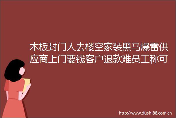 木板封门人去楼空家装黑马爆雷供应商上门要钱客户退款难员工称可搬东西抵扣