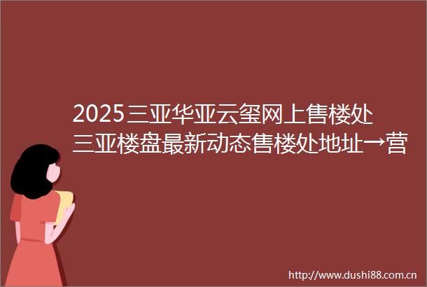 2025三亚华亚云玺网上售楼处三亚楼盘最新动态售楼处地址→营销中心电话学区户型线上售楼处首页