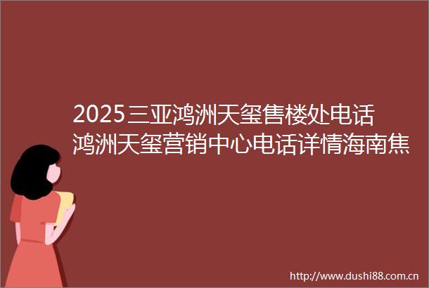 2025三亚鸿洲天玺售楼处电话鸿洲天玺营销中心电话详情海南焦点网鸿洲天玺售楼处鸿洲天玺售楼中心楼盘简介户型交通商业
