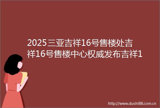 2025三亚吉祥16号售楼处吉祥16号售楼中心权威发布吉祥16号首页网站欢迎您楼盘详情户型价格