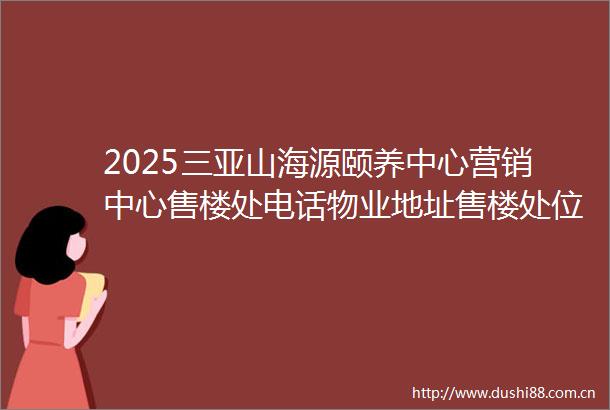 2025三亚山海源颐养中心营销中心售楼处电话物业地址售楼处位置热卖户型海口性价比楼盘售楼处线上首页