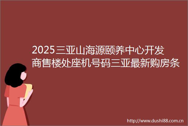 2025三亚山海源颐养中心开发商售楼处座机号码三亚最新购房条件三亚房价排名线上首页电话售楼处营销中心价格值得买吗