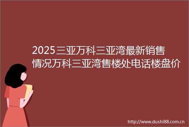2025三亚万科三亚湾最新销售情况万科三亚湾售楼处电话楼盘价格楼盘权威发布