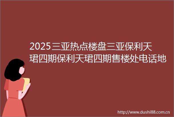 2025三亚热点楼盘三亚保利天珺四期保利天珺四期售楼处电话地址户型价格楼盘网站最新简介