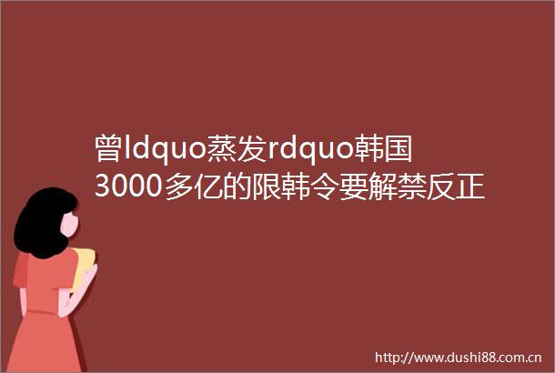 曾ldquo蒸发rdquo韩国3000多亿的限韩令要解禁反正有不少人在ldquo蠢蠢欲动rdquo了