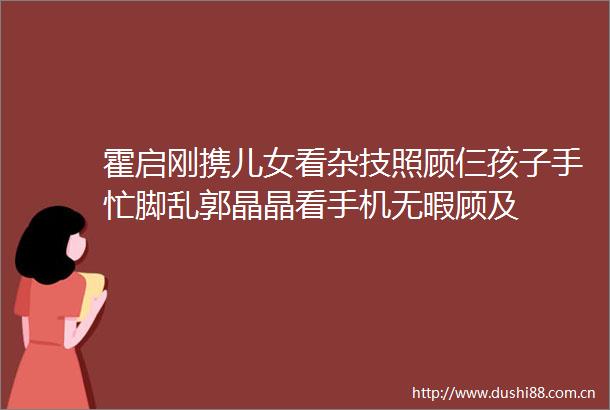 霍启刚携儿女看杂技照顾仨孩子手忙脚乱郭晶晶看手机无暇顾及