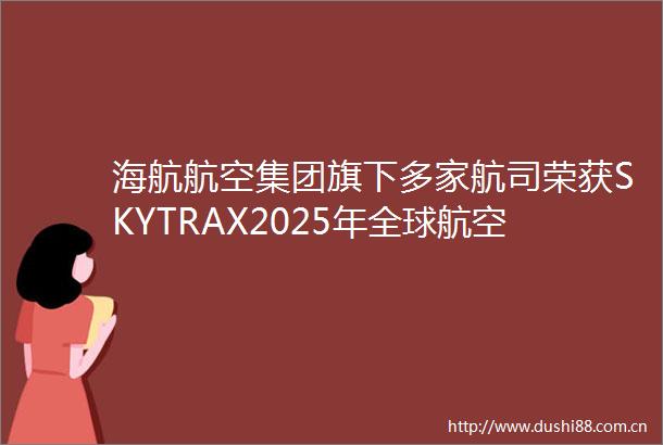 海航航空集团旗下多家航司荣获SKYTRAX2025年全球航空大奖