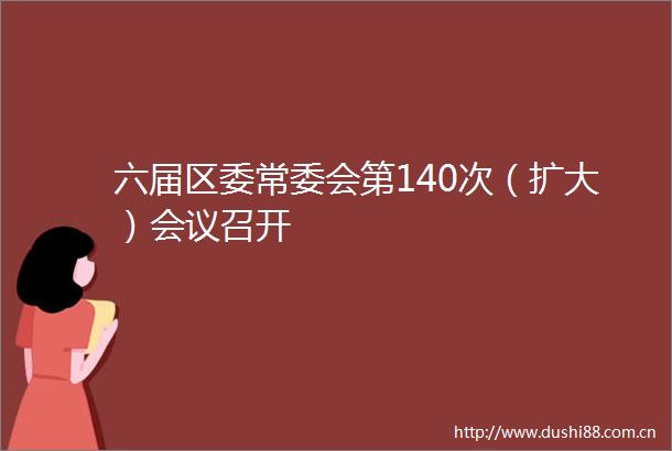 六届区委常委会第140次（扩大）会议召开