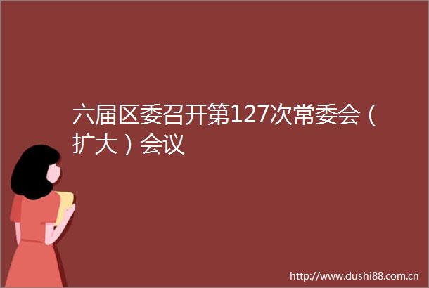 六届区委召开第127次常委会（扩大）会议