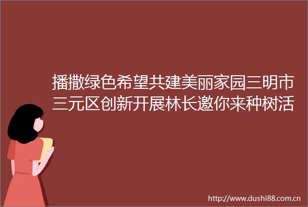 播撒绿色希望共建美丽家园三明市三元区创新开展林长邀你来种树活动侧记