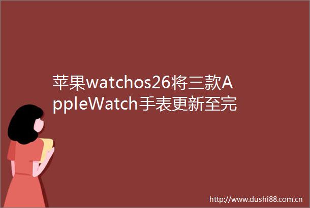 苹果watchos26将三款AppleWatch手表更新至完整arm64架构