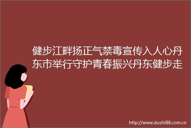 健步江畔扬正气禁毒宣传入人心丹东市举行守护青春振兴丹东健步走暨626国际禁毒日主题宣传活动