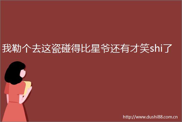 我勒个去这瓷碰得比星爷还有才笑shi了