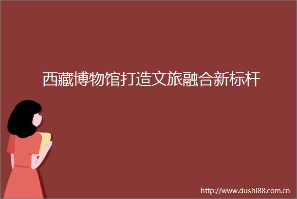 西藏博物馆打造文旅融合新标杆