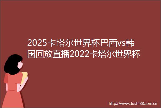 2025卡塔尔世界杯巴西vs韩国回放直播2022卡塔尔世界杯巴西vs韩国回放直播在线观看