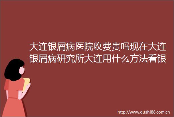 大连银屑病医院收费贵吗现在大连银屑病研究所大连用什么方法看银屑病呢