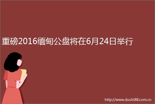 重磅2016缅甸公盘将在6月24日举行