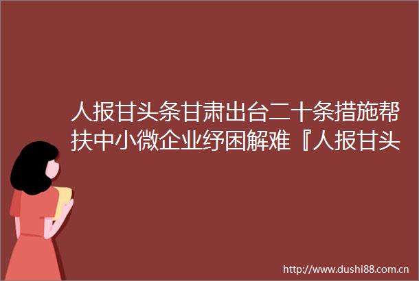 人报甘头条甘肃出台二十条措施帮扶中小微企业纾困解难『人报甘头条甘肃出台二十条措施帮扶中小微企业纾困解难』