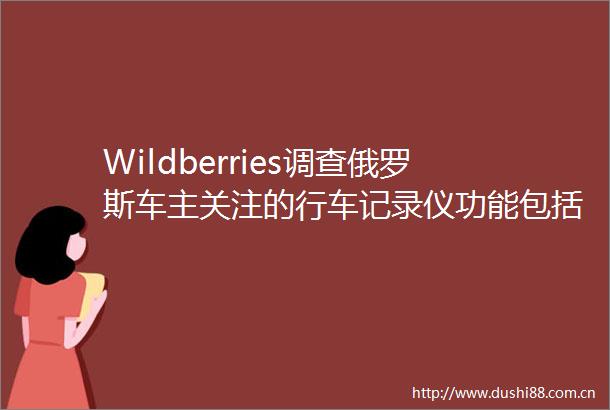 Wildberries调查俄罗斯车主关注的行车记录仪功能包括4K超清等