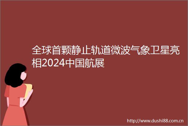 全球首颗静止轨道微波气象卫星亮相2024航展