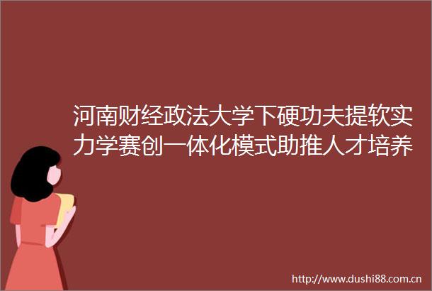 河南财经政法大学下硬功夫提软实力学赛创一体化模式助推人才培养质量