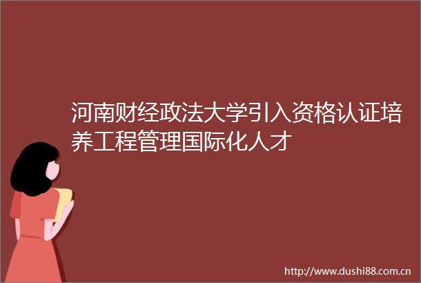 河南财经政法大学引入资格认证培养工程管理国际化人才