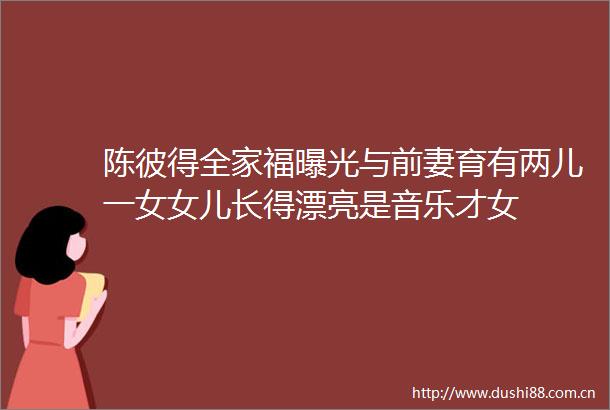 陈彼得全家福与前妻育有两儿一女女儿长得漂亮是音乐才女