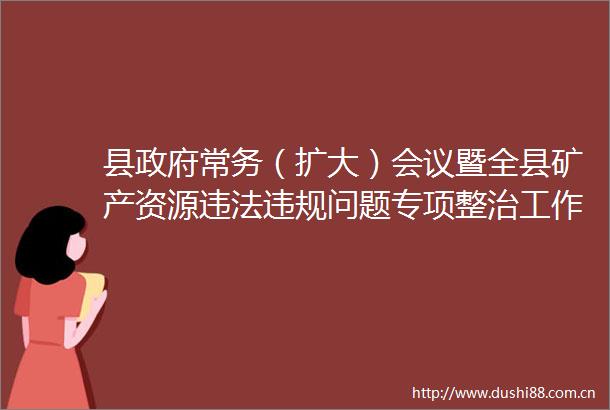县常务（扩大）会议暨全县矿产资源问题专项整治工作部署会议召开