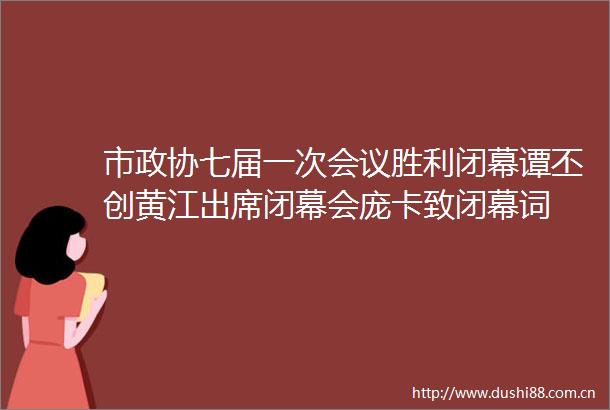 市政协七届一次会议胜利闭幕谭丕创黄江出席闭幕会庞卡致闭幕词