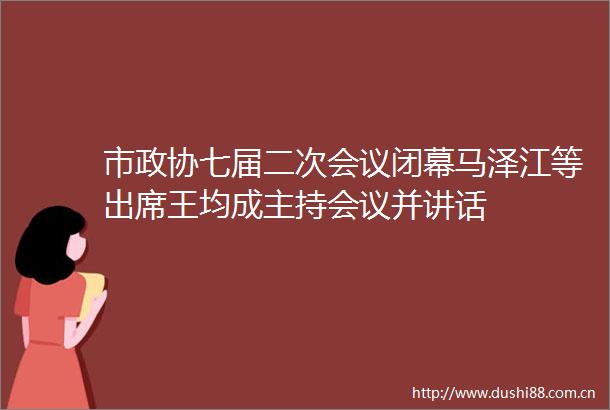 市政协七届二次会议闭幕马泽江等出席王均成主持会议并讲话