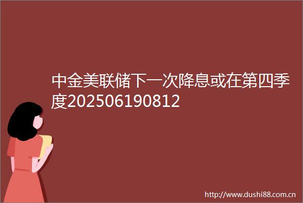 中金美联储下一次降息或在第四季度202506190812