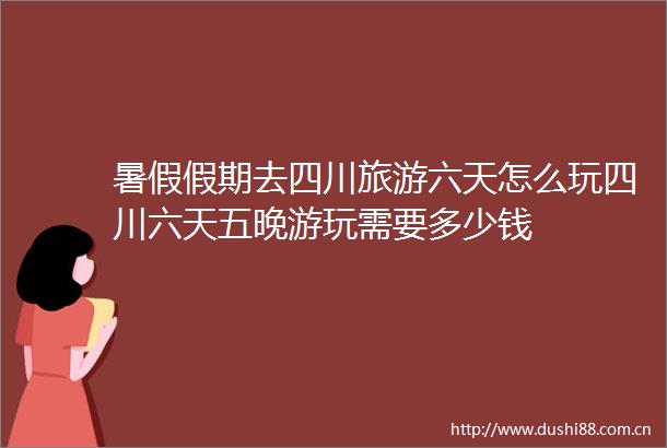 暑假假期去四川旅游六天怎么玩四川六天五晚游玩需要多少钱