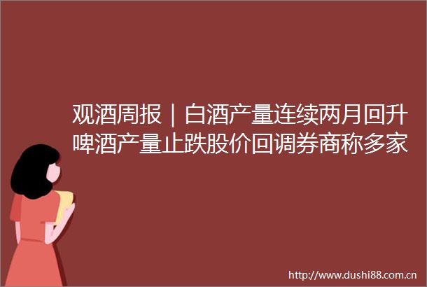 观酒周报｜白酒产量连续两月回升啤酒产量止跌股价回调券商称多家白酒今年回款基本完成
