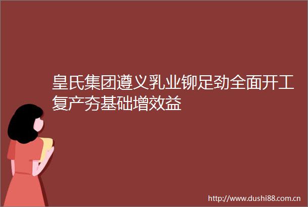 皇氏集团遵义乳业铆足劲全面开工复产夯基础增效益