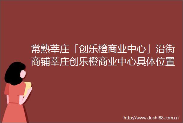 常熟莘庄「创乐橙商业中心」沿街商铺莘庄创乐橙商业中心具置周边配套齐全吗