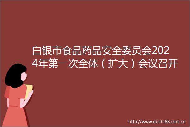 白银市食品药品安全委员会2024年第一次全体（扩大）会议召开张延保出席并讲话