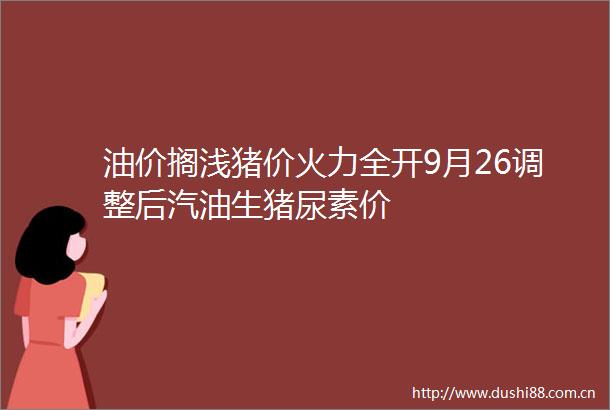 油价搁浅猪价火力全开9月26调整后汽油生猪尿素价