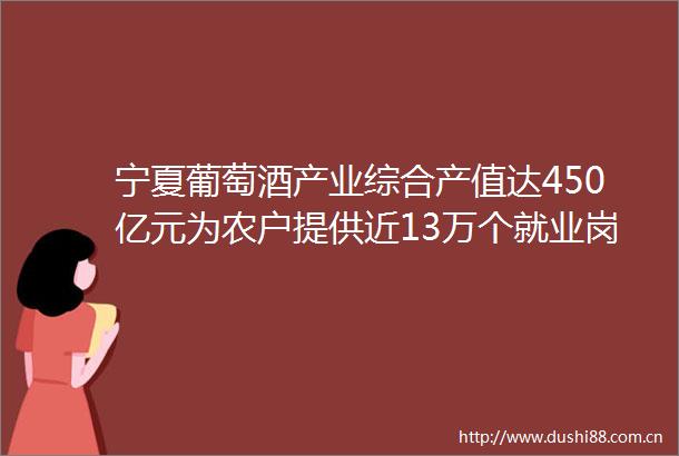 宁夏葡萄酒产业综合产值达450亿元为农户提供近13万个就业岗位小葡萄酿出甜美生活（积极发展乡村富民产业）