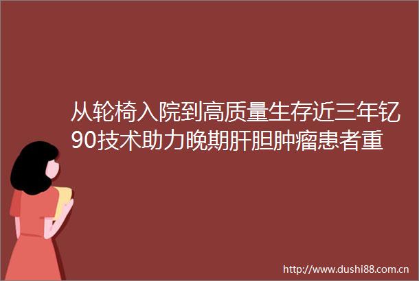 从轮椅入院到高质量生存近三年钇90技术助力晚期肝胆肿瘤患者重生