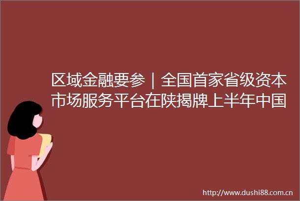 区域金融要参｜全国首家省级资本市场服务平台在陕揭牌上半年财政政策执行情况报告出炉
