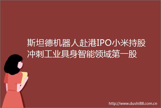 斯坦德机器人赴港IPO小米持股冲刺工业具身智能领域第一股