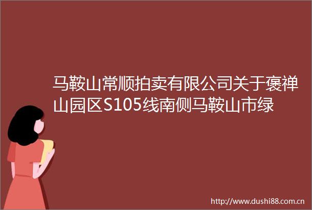 马鞍山常顺拍卖有限公司关于褒禅山园区S105线南侧马鞍山市绿装环保新材料产业园G1区幢101所涉及的房屋土地使用权拍卖公告