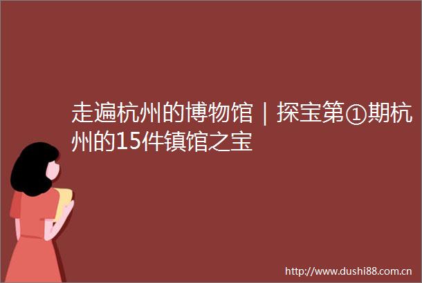 走遍杭州的博物馆｜探宝第①期杭州的15件镇馆之宝