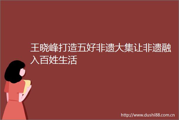 王晓峰打造五好非遗大集让非遗融入百姓生活