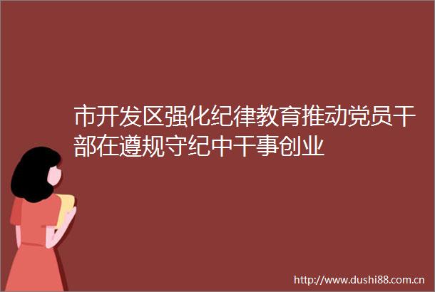 市开发区强化纪律教育推动党员在遵规守纪中干事创业