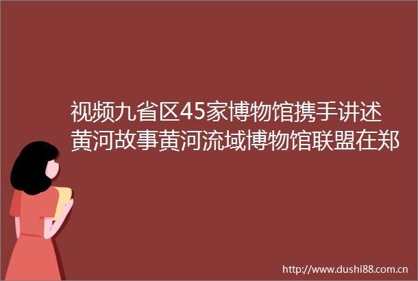 视频九省区45家博物馆携手讲述黄河故事黄河流域博物馆联盟在郑州成立